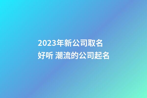 2023年新公司取名好听 潮流的公司起名